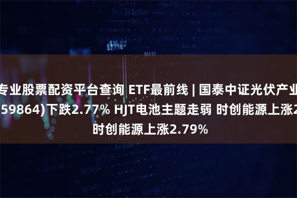 专业股票配资平台查询 ETF最前线 | 国泰中证光伏产业ETF(159864)下跌2.77% HJT电池主题走弱 时创能源上涨2.79%