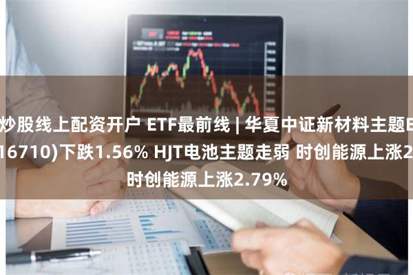 炒股线上配资开户 ETF最前线 | 华夏中证新材料主题ETF(516710)下跌1.56% HJT电池主题走弱 时创能源上涨2.79%