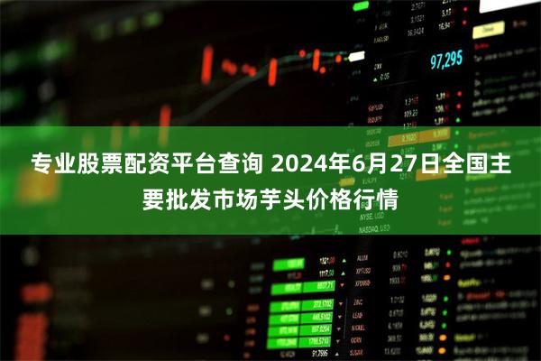 专业股票配资平台查询 2024年6月27日全国主要批发市场芋头价格行情