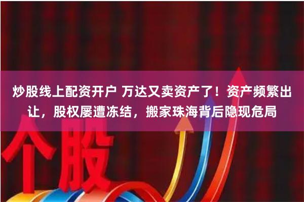 炒股线上配资开户 万达又卖资产了！资产频繁出让，股权屡遭冻结，搬家珠海背后隐现危局