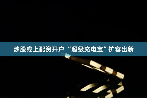 炒股线上配资开户 “超级充电宝”扩容出新