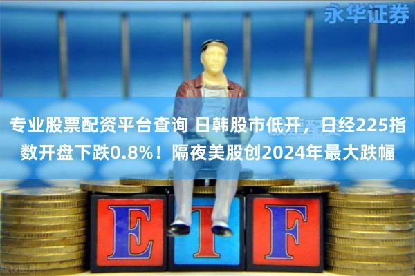 专业股票配资平台查询 日韩股市低开，日经225指数开盘下跌0.8%！隔夜美股创2024年最大跌幅