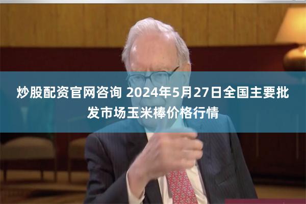 炒股配资官网咨询 2024年5月27日全国主要批发市场玉米棒价格行情