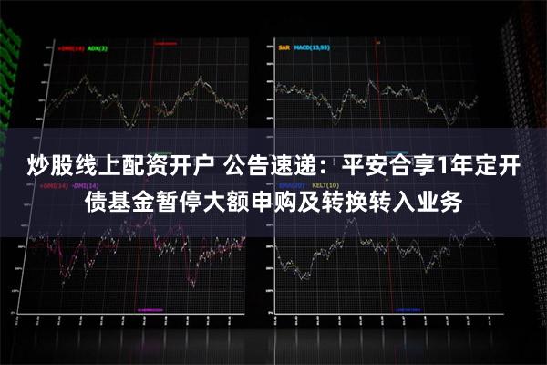 炒股线上配资开户 公告速递：平安合享1年定开债基金暂停大额申购及转换转入业务