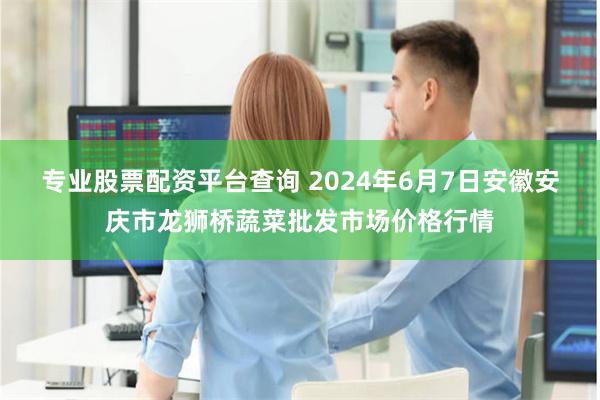 专业股票配资平台查询 2024年6月7日安徽安庆市龙狮桥蔬菜批发市场价格行情