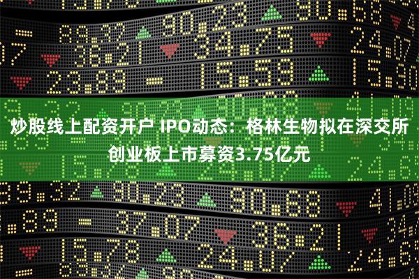 炒股线上配资开户 IPO动态：格林生物拟在深交所创业板上市募资3.75亿元