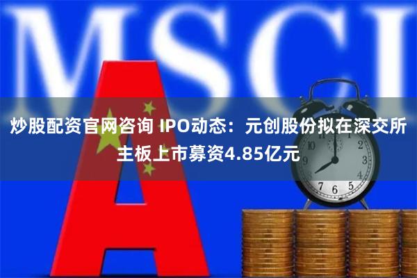 炒股配资官网咨询 IPO动态：元创股份拟在深交所主板上市募资4.85亿元