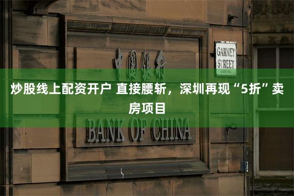 炒股线上配资开户 直接腰斩，深圳再现“5折”卖房项目