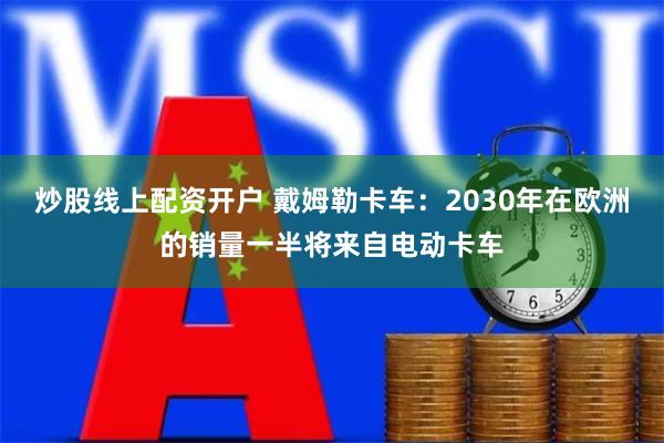 炒股线上配资开户 戴姆勒卡车：2030年在欧洲的销量一半将来自电动卡车