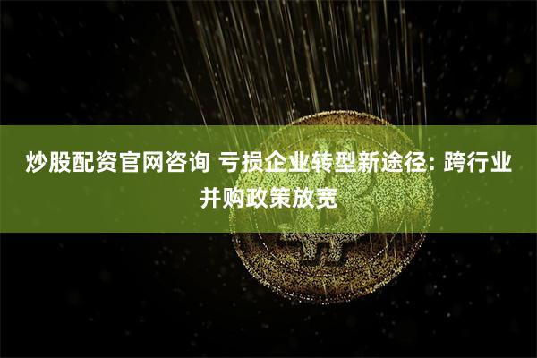 炒股配资官网咨询 亏损企业转型新途径: 跨行业并购政策放宽