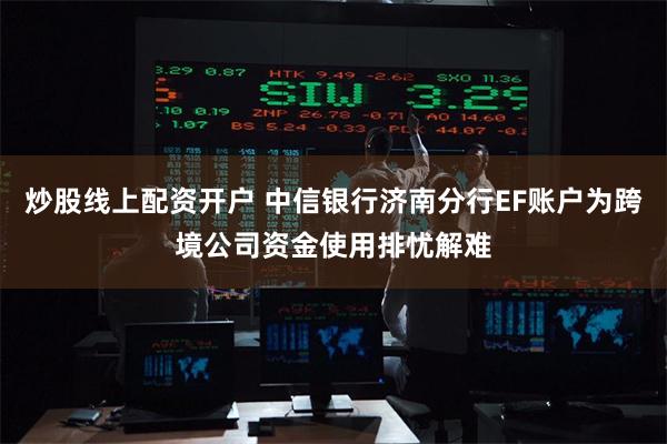 炒股线上配资开户 中信银行济南分行EF账户为跨境公司资金使用排忧解难