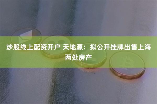 炒股线上配资开户 天地源：拟公开挂牌出售上海两处房产