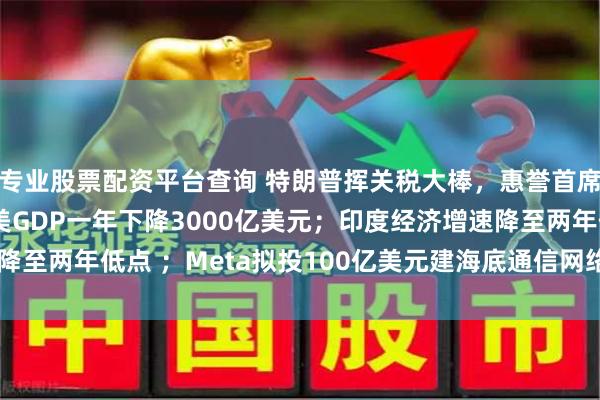 专业股票配资平台查询 特朗普挥关税大棒，惠誉首席经济师：贸易战或致美GDP一年下降3000亿美元；印度经济增速降至两年低点 ；Meta拟投100亿美元建海底通信网络 | 一周国际财经