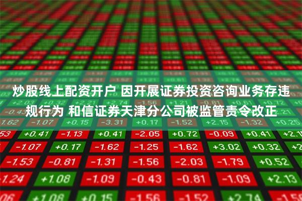 炒股线上配资开户 因开展证券投资咨询业务存违规行为 和信证券天津分公司被监管责令改正