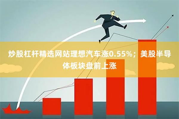 炒股杠杆精选网站理想汽车涨0.55%；美股半导体板块盘前上涨
