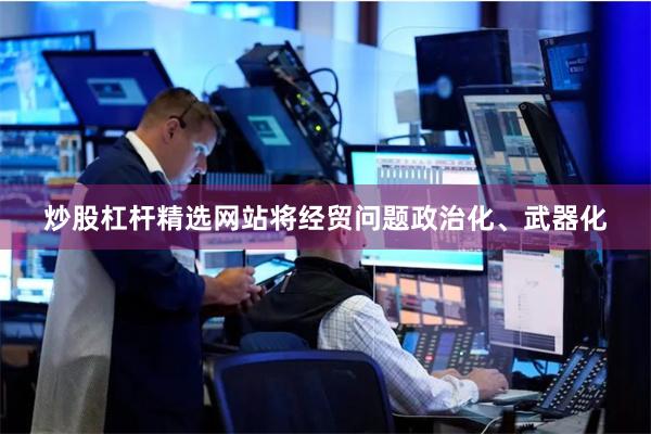 炒股杠杆精选网站将经贸问题政治化、武器化