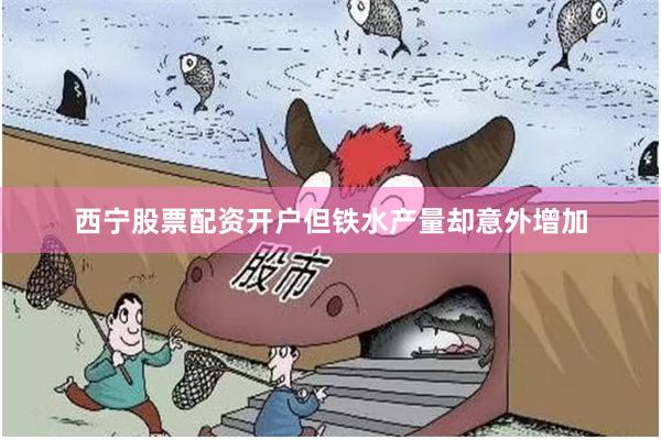 西宁股票配资开户但铁水产量却意外增加