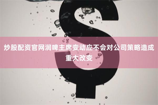 炒股配资官网润啤主席变动应不会对公司策略造成重大改变