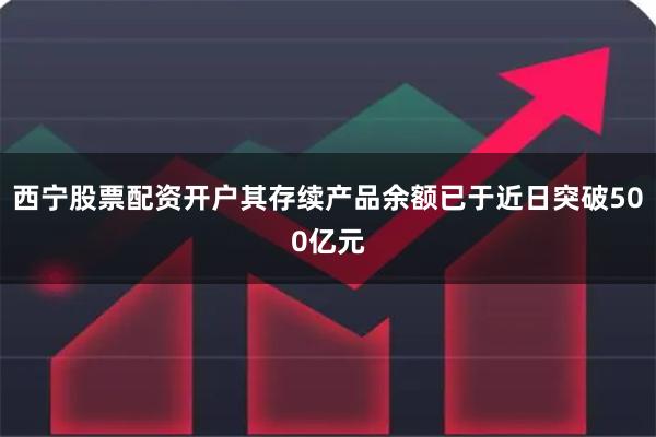 西宁股票配资开户其存续产品余额已于近日突破500亿元